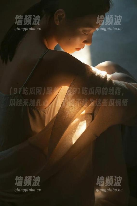 91吃瓜网 跟着今日91吃瓜网的线路,瓜越来越扎心,我们该不该为这些瓜惋惜?