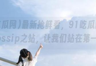 最新抢鲜看，91吃瓜网就像个gossip之站，让我们站在第一排！