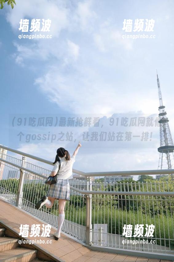 最新抢鲜看，91吃瓜网就像个gossip之站，让我们站在第一排！