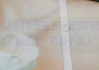 今天在五一吃瓜网翻网页，成为了绝对的“吃瓜小达人”！