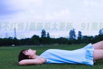 最新瓜大更新，91黑料不打烊的日常，真是摸上去香得不行。