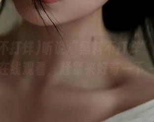听说“黑料不打烊”网址能在线观看，赶紧来好奇一下～