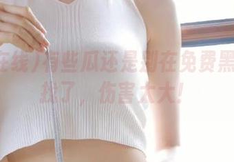 有些瓜还是别在免费黑料在线找了，伤害太大！